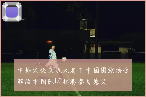 中韩文化交流大局下中国围棋协会解读中国队LG杯赛参与意义